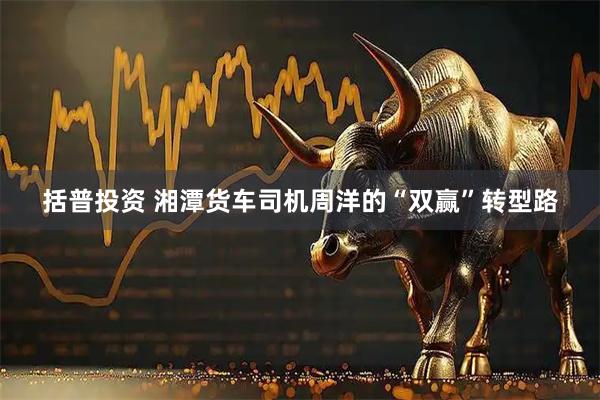 括普投资 湘潭货车司机周洋的“双赢”转型路