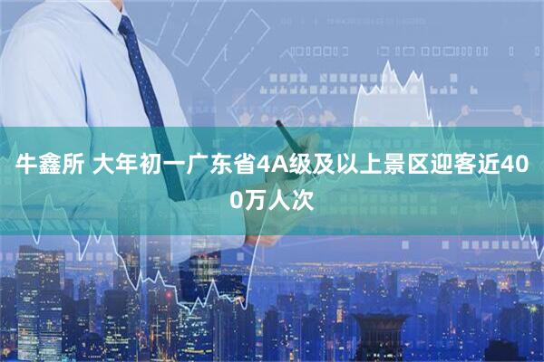牛鑫所 大年初一广东省4A级及以上景区迎客近400万人次