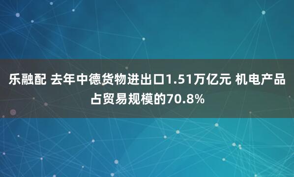 乐融配 去年中德货物进出口1.51万亿元 机电产品占贸易规模的70.8%