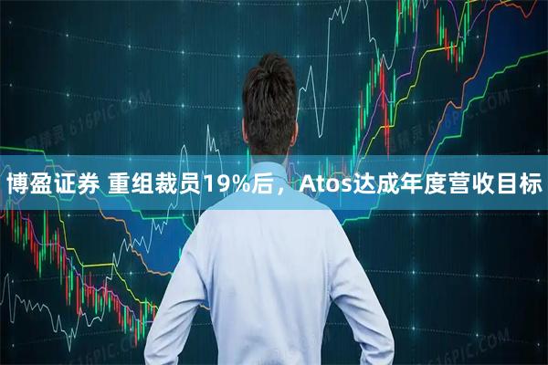 博盈证券 重组裁员19%后，Atos达成年度营收目标