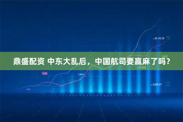 鼎盛配资 中东大乱后，中国航司要赢麻了吗？