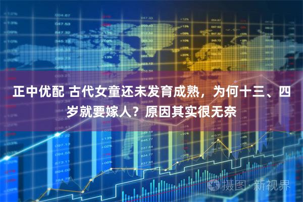 正中优配 古代女童还未发育成熟，为何十三、四岁就要嫁人？原因其实很无奈