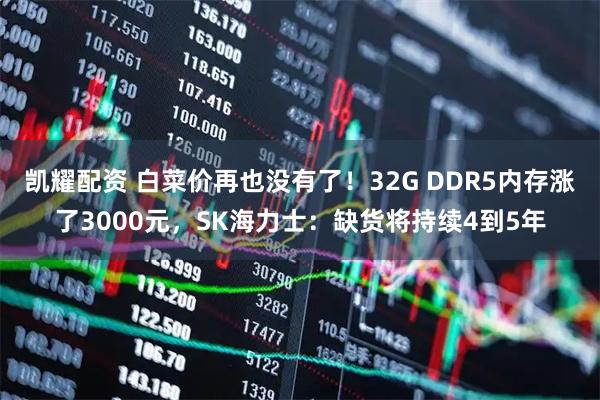 凯耀配资 白菜价再也没有了！32G DDR5内存涨了3000元，SK海力士：缺货将持续4到5年