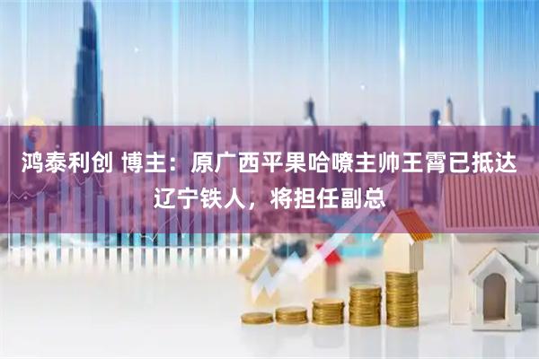 鸿泰利创 博主：原广西平果哈嘹主帅王霄已抵达辽宁铁人，将担任副总