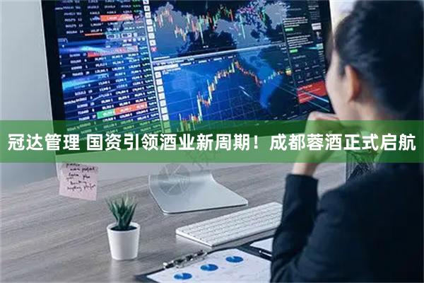 冠达管理 国资引领酒业新周期！成都蓉酒正式启航