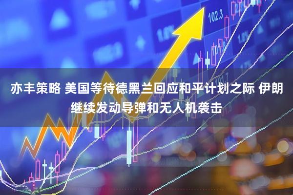 亦丰策略 美国等待德黑兰回应和平计划之际 伊朗继续发动导弹和无人机袭击