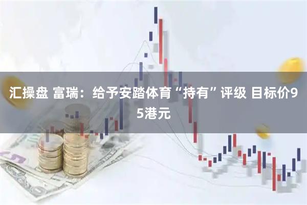 汇操盘 富瑞：给予安踏体育“持有”评级 目标价95港元