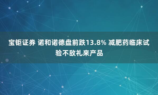 宝钜证券 诺和诺德盘前跌13.8% 减肥药临床试验不敌礼来产品