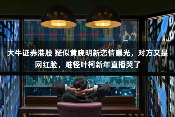 大牛证券港股 疑似黄晓明新恋情曝光，对方又是网红脸，难怪叶柯新年直播哭了
