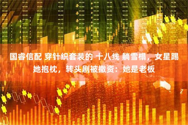 国睿信配 穿针织套装的 十八线 躺雪榻，女星踢她抱枕，转头剧被撤资：她是老板