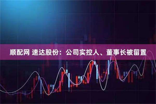 顺配网 速达股份：公司实控人、董事长被留置