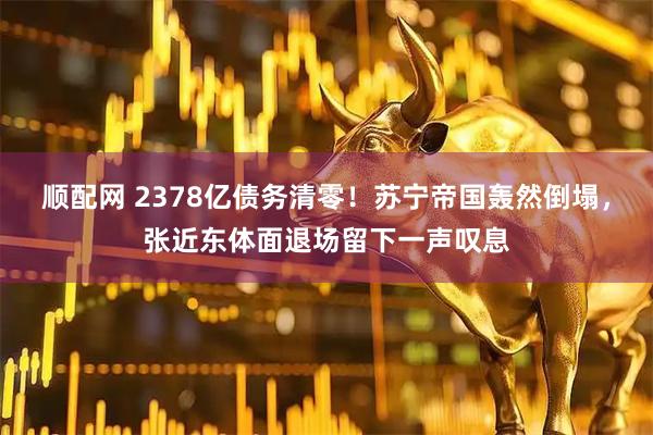 顺配网 2378亿债务清零！苏宁帝国轰然倒塌，张近东体面退场留下一声叹息