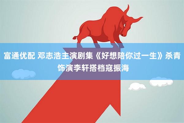富通优配 邓志浩主演剧集《好想陪你过一生》杀青 饰演李轩搭档寇振海