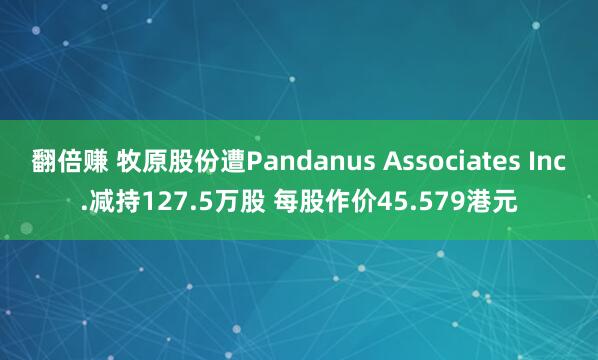 翻倍赚 牧原股份遭Pandanus Associates Inc.减持127.5万股 每股作价45.579港元