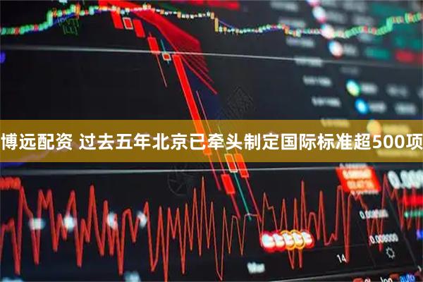 博远配资 过去五年北京已牵头制定国际标准超500项
