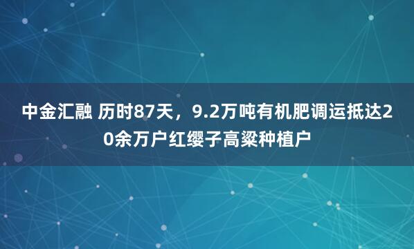 中金汇融 历时87天，9.2万吨有机肥调运抵达20余万户红缨子高粱种植户
