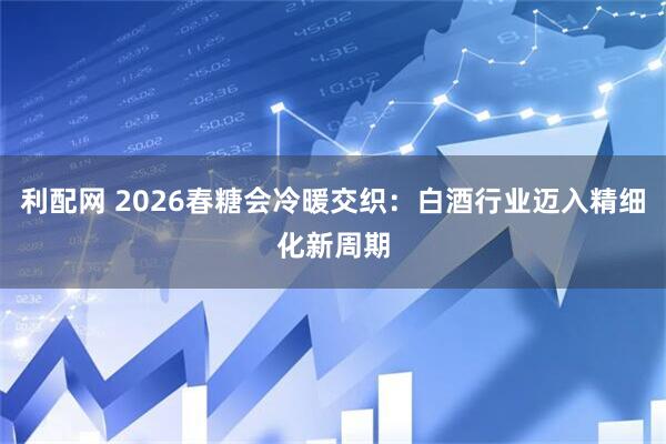 利配网 2026春糖会冷暖交织：白酒行业迈入精细化新周期
