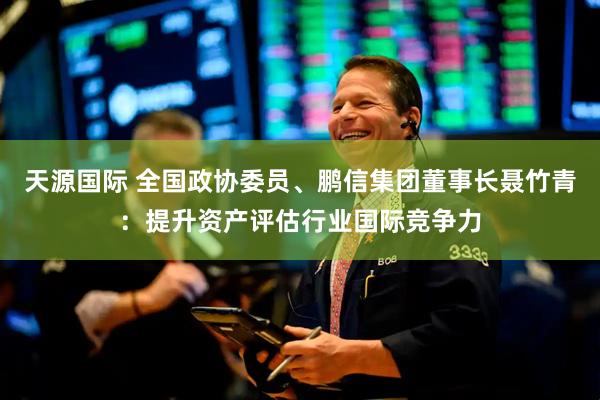 天源国际 全国政协委员、鹏信集团董事长聂竹青：提升资产评估行业国际竞争力