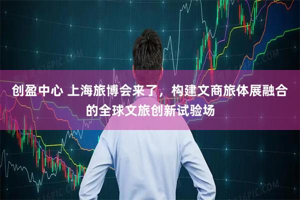 创盈中心 上海旅博会来了，构建文商旅体展融合的全球文旅创新试验场