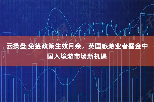 云操盘 免签政策生效月余，英国旅游业者掘金中国入境游市场新机遇