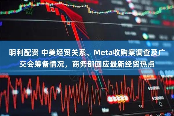 明利配资 中美经贸关系、Meta收购案调查及广交会筹备情况，商务部回应最新经贸热点