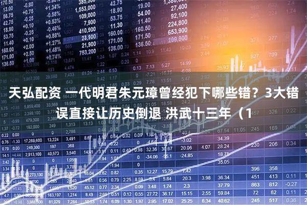 天弘配资 一代明君朱元璋曾经犯下哪些错？3大错误直接让历史倒退 洪武十三年（1