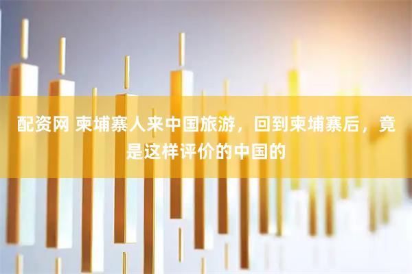 配资网 柬埔寨人来中国旅游，回到柬埔寨后，竟是这样评价的中国的