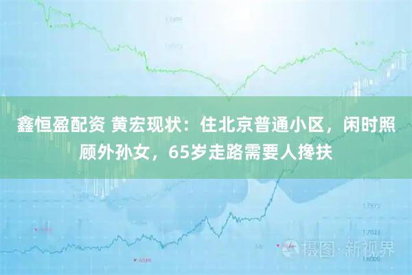 鑫恒盈配资 黄宏现状：住北京普通小区，闲时照顾外孙女，65岁走路需要人搀扶