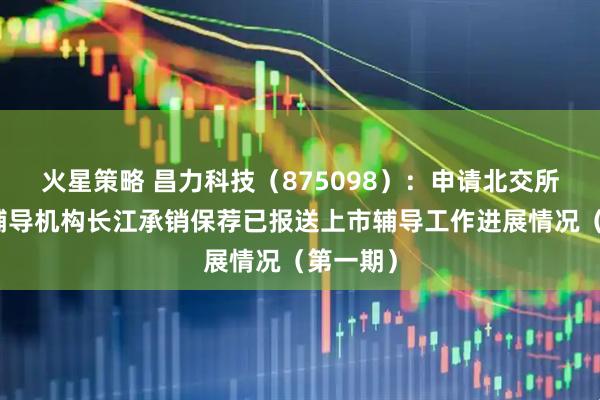 火星策略 昌力科技（875098）：申请北交所上市，辅导机构长江承销保荐已报送上市辅导工作进展情况（第一期）