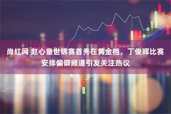 尚红网 赵心童世锦赛首秀在黄金档，丁俊晖比赛安排偏僻频道引发关注热议