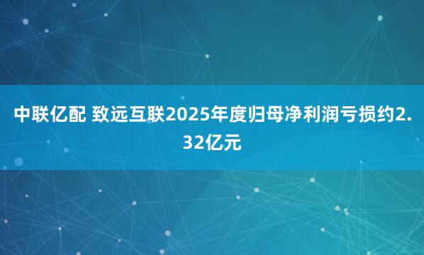 中联亿配 致远互联2025年度归母净利润亏损约2.32亿元