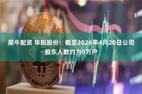 犀牛配资 华阳股份：截至2026年4月20日公司股东人数约为9万户